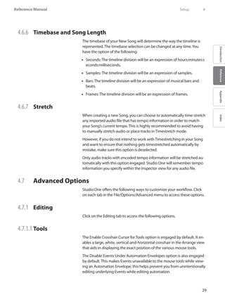 29
Reference Manual
IntroductionReferenceAppendixIndex
4.6.6 	 Timebase and Song Length
The timebase of your New Song will determine the way the timeline is
represented. The timebase selection can be changed at any time.You
have the option of the following:
Seconds: The timeline division will be an expression of hours:minutes:s••
econds:milliseconds.
Samples: The timeline division will be an expression of samples.••
•• Bars: The timeline division will be an expression of musical bars and
beats.
•• Frames: The timeline division will be an expression of frames.
4.6.7 	 Stretch
When creating a new Song, you can choose to automatically time-stretch
any imported audio file that has tempo information in order to match
your Song’s current tempo. This is highly recommended to avoid having
to manually stretch audio or place tracks in Timestretch mode.
However, if you do not intend to work with Timestretching in your Song
and want to ensure that nothing gets timestretched automatically by
mistake, make sure this option is deselected.
Only audio tracks with encoded tempo information will be stretched au-
tomatically with this option engaged. Studio One will remember tempo
information you specify within the Inspector view for any audio file.
4.7 	 Advanced Options
Studio One offers the following ways to customize your workflow. Click
on each tab in the File/Options/Advanced menu to access these options.
4.7.1 	 Editing
Click on the Editing tab to access the following options.
4.7.1.1 	Tools
The Enable Crosshair Cursor for Tools option is engaged by default. It en-
ables a large, white, vertical-and-horizontal crosshair in the Arrange view
that aids in displaying the exact position of the various mouse tools.
The Disable Events Under Automation Envelopes option is also engaged
by default. This makes Events unavailable to the mouse tools while view-
ing an Automation Envelope; this helps prevent you from unintentionally
editing underlying Events while editing automation.
	 Setup	 4
 
