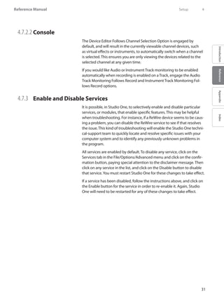 31
Reference Manual
IntroductionReferenceAppendixIndex
4.7.2.2 	Console
The Device Editor Follows Channel Selection Option is engaged by
default, and will result in the currently viewable channel devices, such
as virtual effects or instruments, to automatically switch when a channel
is selected. This ensures you are only viewing the devices related to the
selected channel at any given time.
If you would like Audio or Instrument Track monitoring to be enabled
automatically when recording is enabled on a Track, engage the Audio
Track Monitoring Follows Record and Instrument Track Monitoring Fol-
lows Record options.
4.7.3 	 Enable and Disable Services
It is possible, in Studio One, to selectively enable and disable particular
services, or modules, that enable specific features. This may be helpful
when troubleshooting. For instance, if a ReWire device seems to be caus-
ing a problem, you can disable the ReWire service to see if that resolves
the issue. This kind of troubleshooting will enable the Studio One techni-
cal-support team to quickly locate and resolve specific issues with your
computer system and to identify any previously unknown problems in
the program.
All services are enabled by default. To disable any service, click on the
Services tab in the File/Options/Advanced menu and click on the confir-
mation button, paying special attention to the disclaimer message. Then
click on any service in the list, and click on the Disable button to disable
that service.You must restart Studio One for these changes to take effect.
If a service has been disabled, follow the instructions above, and click on
the Enable button for the service in order to re-enable it. Again, Studio
One will need to be restarted for any of these changes to take effect.
	 Setup	 4
 