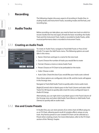 32
Studio One
IntroductionReferenceAppendixIndex
5	 Recording
5	 Recording
The following chapter discusses aspects of recording in Studio One, in-
cluding Audio and Instrument Tracks, recording modes and formats, and
recording tips.
5.1 	 Audio Tracks
Before recording can take place, you need at least one track on which to
record. Studio One has two types of tracks for basic recording: the Audio
Track and the Instrument Track. Audio is recorded to Audio Tracks, while
musical-performance data is recorded to Instrument Tracks.
5.1.1 	 Creating an Audio Track
To create an Audio Track, navigate to Track/Add Tracks or Press [Ctrl]/
[Cmd]+T to open the Add Tracks menu. The following options are avail-
able in this menu:
Name: Click here and type in a name for the new track••
Count: Choose the number of tracks you would like to create••
Format: Choose a mono or stereo•• Audio Track
Preset: Choose an•• FX Chain to be preloaded on the tracks
Color: Choose a color••
Auto-Color: Check this box if you would like your tracks auto-colored••
Once these options are configured, click on OK, and the tracks will appear
in the Arrange view.
Navigate to Track/Add Audio Track to quickly add a mono audio track.
[Right]/[Control]-click in blank space in the Track Column and select Add
Tracks For All Inputs to quickly add a track for every configured input in
Audio I/O Setup.
Alternatively, you can right click in any blank space in the Track Column of
the Arrange view and select Add Audio Track (Mono) or Add Audio Track
(Stereo) to quickly add an audio track.
5.1.2 	 Use and Create Presets
In Studio One, you can store presets of an entire chain of effects plug-ins
as an FX Chain, allowing quick recall of complex effects setups on any
track. Any factory-preset or user-created FX Chain can be selected as a
Preset when creating a track. For more information, refer to the FX Chain
section of the“Mixing”chapter.
 