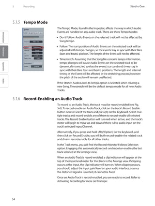 34
Studio One
IntroductionReferenceAppendixIndex
5	 Recording
5.1.5 	 Tempo Mode
The Tempo Mode, found in the Inspector, affects the way in which Audio
Events are handled on any audio track. There are three Tempo Modes:
Don’t Follow:•• Audio Events on the selected track will not be affected by
Song tempo.
Follow: The start position of•• Audio Events on the selected track will be
adjusted with tempo changes, so the events stay in sync with their Bars
(bars and beats) position. The length of the Event will not be affected.
Timestretch: Assuming that the•• Song file contains tempo information,
tempo changes will cause Audio Events on the selected track to be
dynamically stretched so that the events’start and end times stay in
sync with their Bars (bars and beats) positions. The length and internal
timing of the Event will be affected in the stretching process; however
the pitch of the audio will remain unaffected.
If the Stretch Audio Loops to Tempo option is selected when creating a
new Song, Timestretch will be the default tempo mode for all new Audio
Tracks.
5.1.6 	 Record-Enabling an Audio Track
To record to an Audio Track, the track must be record-enabled (see Fig.
5-6). To record-enable an Audio Track, click on the track’s Record Enable
button once or select the track and press [R] on the keyboard. Select mul-
tiple tracks and record-enable any of them to record-enable all selected
tracks. The Record Enable button will turn red when active, and the track’s
meter will begin to move up and down if there is live audio input on the
track’s selected Input Channel.
Alternatively, if you press and hold [Alt]/[Option] on the keyboard, and
then click on Record Enable, you will both record-enable the related track
and disarm record-enable for all other tracks.
In the Track menu, you will find the Record+Monitor Follows Selection
option. Engaging this automatically record- and monitor-enables the last
track selected in the Arrange view.
When an Audio Track is record-enabled, a clip indicator will appear at the
top of the input-level meter for that track in the Arrange view. If clipping
occurs at the input, the clip indicator will turn on. When clipping occurs,
you should adjust the input gain/level on your audio interface, as once
the distorted signal is recorded, it cannot be fixed.
Once an Audio Track is record-enabled, you are ready to record. Refer to
Activating Recording for more on this topic.
 