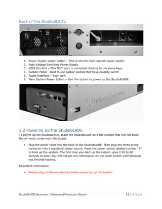 StudioBLADE Generation 3 Keyboard Production Station 12 | P a g e
Back of the StudioBLADE
1. Power Supply power button – This is not the main system power switch.
2. Auto Voltage Switching Power Supply
3. MIDI Out Port – This MIDI port is connected directly to the piano keys.
4. Sustain Pedal – Best to use sustain pedals that have polarity switch
5. Audio Interface – Rear view.
6. Main System Power Button – Use this button to power up the StudioBLADE.
2.2 Powering Up the StudioBLADE
To power up the StudioBLADE, place the StudioBLADE on a flat surface that will not block
the air vents underneath the board.
 Plug the power cable into the back of the StudioBLADE. Then plug the three prong
connector into a regulated power source. Press the power switch labeled number ―6‖
to boot up the system. The first time you start up the system, give it 30 to 90
seconds to boot. You will not see any information on the touch screen until Windows
has finished loading.
Important information
 Always plug in Firewire devices before powering up the system.
 