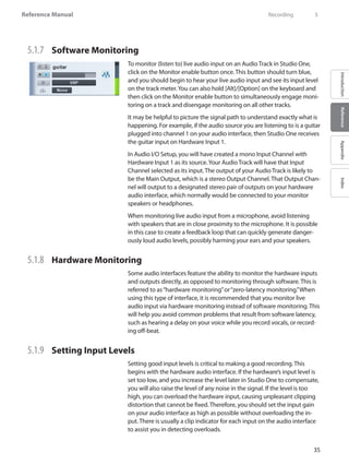 35
Reference Manual
IntroductionReferenceAppendixIndex
5.1.7 	 Software Monitoring
To monitor (listen to) live audio input on an Audio Track in Studio One,
click on the Monitor enable button once. This button should turn blue,
and you should begin to hear your live audio input and see its input level
on the track meter.You can also hold [Alt]/[Option] on the keyboard and
then click on the Monitor enable button to simultaneously engage moni-
toring on a track and disengage monitoring on all other tracks.
It may be helpful to picture the signal path to understand exactly what is
happening. For example, if the audio source you are listening to is a guitar
plugged into channel 1 on your audio interface, then Studio One receives
the guitar input on Hardware Input 1.
In Audio I/O Setup, you will have created a mono Input Channel with
Hardware Input 1 as its source.Your Audio Track will have that Input
Channel selected as its input. The output of your Audio Track is likely to
be the Main Output, which is a stereo Output Channel. That Output Chan-
nel will output to a designated stereo pair of outputs on your hardware
audio interface, which normally would be connected to your monitor
speakers or headphones.
When monitoring live audio input from a microphone, avoid listening
with speakers that are in close proximity to the microphone. It is possible
in this case to create a feedback loop that can quickly generate danger-
ously loud audio levels, possibly harming your ears and your speakers.
5.1.8 	 Hardware Monitoring
Some audio interfaces feature the ability to monitor the hardware inputs
and outputs directly, as opposed to monitoring through software. This is
referred to as“hardware monitoring”or“zero-latency monitoring.”When
using this type of interface, it is recommended that you monitor live
audio input via hardware monitoring instead of software monitoring. This
will help you avoid common problems that result from software latency,
such as hearing a delay on your voice while you record vocals, or record-
ing off-beat.
5.1.9 	 Setting Input Levels
Setting good input levels is critical to making a good recording. This
begins with the hardware audio interface. If the hardware’s input level is
set too low, and you increase the level later in Studio One to compensate,
you will also raise the level of any noise in the signal. If the level is too
high, you can overload the hardware input, causing unpleasant clipping
distortion that cannot be fixed. Therefore, you should set the input gain
on your audio interface as high as possible without overloading the in-
put. There is usually a clip indicator for each input on the audio interface
to assist you in detecting overloads.
	 Recording	 5
 