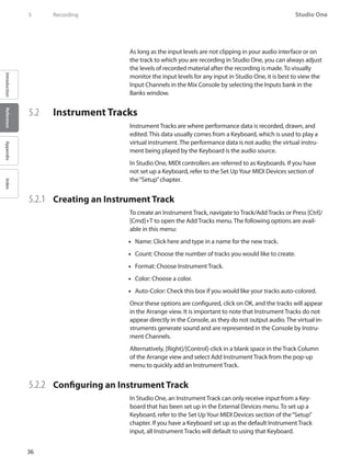 36
Studio One
IntroductionReferenceAppendixIndex
5	 Recording
As long as the input levels are not clipping in your audio interface or on
the track to which you are recording in Studio One, you can always adjust
the levels of recorded material after the recording is made. To visually
monitor the input levels for any input in Studio One, it is best to view the
Input Channels in the Mix Console by selecting the Inputs bank in the
Banks window.
5.2 	 Instrument Tracks
Instrument Tracks are where performance data is recorded, drawn, and
edited. This data usually comes from a Keyboard, which is used to play a
virtual instrument. The performance data is not audio; the virtual instru-
ment being played by the Keyboard is the audio source.
In Studio One, MIDI controllers are referred to as Keyboards. If you have
not set up a Keyboard, refer to the Set UpYour MIDI Devices section of
the“Setup”chapter.
5.2.1 	 Creating an Instrument Track
To create an Instrument Track, navigate to Track/Add Tracks or Press [Ctrl]/
[Cmd]+T to open the Add Tracks menu. The following options are avail-
able in this menu:
Name: Click here and type in a name for the new track.••
Count: Choose the number of tracks you would like to create.••
Format: Choose Instrument Track.••
Color: Choose a color.••
Auto-Color: Check this box if you would like your tracks auto-colored.••
Once these options are configured, click on OK, and the tracks will appear
in the Arrange view. It is important to note that Instrument Tracks do not
appear directly in the Console, as they do not output audio. The virtual in-
struments generate sound and are represented in the Console by Instru-
ment Channels.
Alternatively, [Right]/[Control]-click in a blank space in the Track Column
of the Arrange view and select Add Instrument Track from the pop-up
menu to quickly add an Instrument Track.
5.2.2 	 Configuring an Instrument Track
In Studio One, an Instrument Track can only receive input from a Key-
board that has been set up in the External Devices menu. To set up a
Keyboard, refer to the Set UpYour MIDI Devices section of the“Setup”
chapter. If you have a Keyboard set up as the default Instrument Track
input, all Instrument Tracks will default to using that Keyboard.
 