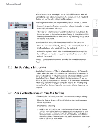 37
Reference Manual
IntroductionReferenceAppendixIndex
An Instrument Track can trigger a virtual instrument that has been set
up in a Song or an External Instrument. The Instrument Track Input and
Output can each be selected in one of two places:
Selecting an Instrument Track Input or Output from the Track Column:
Set the Arrange view Tracksize to medium or larger to be able to access••
the current Instrument Track Input.
There are two selection windows on the Instrument Track. Click in the••
bottom window to choose from any configured Keyboard input. Click
in the Top window to choose an output to any previously set up virtual
or external instrument.
Selecting an Instrument Track Input or Output from the Inspector:
Open the•• Inspector window by clicking on the Inspector button above
the Track Column or by pressing [F4] on the keyboard.
Click in the Input or Output selector window to select from any con-••
figured Keyboard input or to trigger any previously set up virtual or
external instrument.
Press [F11] to open the instrument editor for the selected Instrument
Track.
5.2.3 	 Set Up a Virtual Instrument
Studio One Pro supports VST and AU virtual instruments, ReWire appli-
cations, and Studio One Pro’s Native virtual instruments. The difference
between these types of virtual instruments is transparent to the user in
Studio One Pro, as they are all handled in the same manner. To use any
VST or AU virtual instrument, you will need to be sure Studio One knows
where they are installed on your computer. Refer to the Locating Plug-
ins section of the“Setup”chapter for more information on locating your
plug-ins.
5.2.4 	 Add a Virtual Instrument from the Browser
To add any VST, AU, ReWire, or built-in virtual instrument to your Song:
Open the Browse view and click on the•• Instruments tab to view your
virtual instrument.
Do one of the following:••
Click on and drag any virtual instrument to an empty space in the••
Arrange view to simultaneously add the virtual instrument to your
Song and create an Instrument Track with its output routed to the
virtual instrument. The Instrument Track will conveniently inherit the
name of the virtual instrument.
	 Recording	 5
 