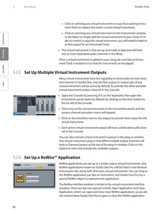 38
Studio One
IntroductionReferenceAppendixIndex
5	 Recording
Click on and drag any virtual instrument on top of an existing Instru-••
ment Track to replace the track’s current virtual instrument.
Click on and drag any virtual instrument to the•• Instruments window
in the Mixer to simply add the virtual instrument to your Song. In or-
der to control or play this virtual instrument, you will need to select it
as the output for an Instrument Track.
The virtual instrument is now set up and ready to play and will have••
one or more dedicated audio channels in the Mixer.
Once a virtual instrument is added to your Song, be sure that an Instru-
ment Track is routed to it so that the instrument can be played.
5.2.5 	 Set Up Multiple Virtual Instrument Outputs
Many virtual instruments have the capability to send audio on more than
one channel. In Studio One, only the first output or output pair of any
virtual instrument will be active by default. To activate the other possible
virtual-instrument output channels in the Console:
Open the•• Console by pressing [F3] on the keyboard, then open the
Instruments panel (open by default) by clicking on the Instr. button to
the far left of the Console.
Click once on the virtual instrument in the•• Instruments panel, and the
output-channel activation menu will expand.
Click on the checkbox next to any output to activate that output for the••
virtual instrument.
Each active virtual-instrument output will have a dedicated audio chan-••
nel in the Console.
You can also activate virtual-instrument outputs in the plug-in window.
Any virtual-instrument plug-in that offers multiple output channels will
have a Channels button at the top of the plug-in window. Click on this
button to view and activate the available outputs.
5.2.6 	 Set Up a ReWire™ Application
ReWire applications are set up in a similar way to virtual instruments. Any
ReWire applications known to Studio One Pro will be listed in the Browser
Instruments tab, along with all known virtual instruments.You can drag in
the ReWire application just like an instrument, and Studio One Pro has a
special ReWire object to represent the application.
The ReWire interface window is similar to the virtual-instrument interface
windows.There are also two special controls, Open Application and Close
Application, which can open and close most ReWire applications, so you do
not need to leave Studio One Pro to open or close the ReWire application .
 