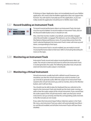 39
Reference Manual
IntroductionReferenceAppendixIndex
If clicking on Open Application does not immediately launch your ReWire
application, this means that the ReWire application does not support this
function.You will need to manually launch the application, as you nor-
mally would; the application should launch in ReWire slave mode.
5.2.7 	 Record Enabling an Instrument Track
To record musical performance data to an Instrument Track, the track
must be record-enabled. To record-enable an Instrument Track, click on
the Record Enable button once; it should turn red.
Also, note that monitor-enable is, by default, automatically engaged
when Record Enable is engaged. This behavior can be configured in the
File/Options/Advanced/Devices menu. If musical data arrives from the
track’s selected Keyboard, the Instrument Track’s meter will move up and
down, corresponding to that input.
Once an Instrument Track is record-enabled, you are ready to record
musical performance data to that track. Refer to Activating Recording for
more on this topic.
5.2.8 	 Monitoring an Instrument Track
Instrument Tracks record and output musical-performance data, not
audio. The virtual or external instrument to which the Instrument Track
is routed generates the audio. The following describes how virtual and
external instrument audio output is monitored.
5.2.9 	 Monitoring a Virtual Instrument
Virtual instruments usually load with a default sound; however, you
should be sure that the virtual instrument you wish to monitor is set
up correctly to generate audio. With the output of an Instrument Track
routed to the virtual instrument you wish to monitor, click on the Monitor
button, and it will turn blue.
You should now be able to play the Keyboard that you selected as the
input to the Instrument Track and should see the track meter moving, as
well as hear the audio output of the virtual instrument. If you cannot hear
the audio output of the virtual instrument, make sure that your virtual
instrument is set up correctly and that the corresponding audio channels
in the Mix Console are not muted.
If you select the Instrument Input Follows Selection option in the Track
file menu, any Instrument Track you select will automatically have Moni-
tor and Record enabled, and all other Instrument Tracks will have these
disabled.
	 Recording	 5
 