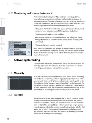 40
Studio One
IntroductionReferenceAppendixIndex
5	 Recording
5.2.10 	Monitoring an External Instrument
To monitor and ultimately record the hardware audio output of an
external instrument, one or more Audio Tracks need to be created to
receive that output. This means that your external instrument needs to be
physically connected to one or more inputs on your audio interface. Thus,
monitoring an external instrument involves the following:
The output of an Instrument Track is routed to the external instrument,••
which has been set up to receive MIDI input from Studio One.
The Instrument Track is monitor-enabled.••
One or more•• Audio Tracks have been created and configured to use
the Input Channels to which the external instrument’s audio output is
connected.
The•• Audio Tracks are monitor-enabled.
With the above conditions met, you will be able to play your Keyboard
and see the Instrument Track meter moving.You will also see the related
Audio Track meters moving, as well as hear the live audio input from the
external instrument.
5.3 	 Activating Recording
Once you have the desired tracks created, setup, and record-enabled, the
next step is to record. The following illustrates several ways to activate
recording, each associated with a different purpose.
5.3.1 	 Manually
Manually activating recording is the most basic way to record. Recording
will start at the current Playback Cursor position and will continue until
you manually stop recording. To manually activate recording, click on the
Record button in the Transport or press [NumPad *] on the keyboard. The
Record button in the Transport will turn red, the Playback Cursor will start
to scroll from left to right, and a new Event will be recorded to any record-
enabled tracks. Recording will continue until you manually stop it.
5.3.2 	 Pre-Roll
Recording with Pre-Roll engaged allows you to specify a number of bars
that will play before recording begins. For instance, when you want to
record a vocal part for a chorus, the vocalist will need to hear some refer-
ence portion of the recorded tracks before beginning to sing. A guitarist
recording a solo will need to hear the music leading into the solo. Pre-Roll
allows you to specify the number of bars you will hear before record-
ing automatically starts and saves you the trouble of deleting the space
before the recorded part actually begins.
 