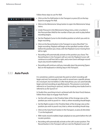 41
Reference Manual
IntroductionReferenceAppendixIndex
Follow these steps to use Pre-Roll:
Click on the•• Pre-Roll button in the Transport or press [O] on the key-
board to engage Pre-Roll.
Click on the•• Metronome Setup button to open the Metronome Setup
menu.
Under•• Precount in the Metronome Setup menu, enter a number in
the Precount Bars field for the number of bars you wish to play before
recording begins.
Set the•• Playback Cursor to the timeline position at which you wish to
begin recording.
Click on the Record button in the•• Transport or press [NumPad *] to
begin recording. Playback will begin at the specified number of bars
before the position you chose, with the Playback Cursor moving from
left to right.
•• Recording will automatically activate at the position you chose. The
Record button in the Transport will turn red, the Playback Cursor will
continue to scroll from left to right, and a new Event will begin record-
ing to any record-enabled tracks.
•• Recording will continue until you manually stop it by pressing [Space
Bar] on the keyboard or clicking Stop in the Transport.
5.3.3 	 Auto Punch
It is sometimes useful to automate the point at which recording will
begin and end. For example, if you wish to record over a specific phrase
of a vocal part, but not before or after that phrase, you can automatically
begin and end recording at specified points. This process is commonly
referred to as“punching in and out,”and the resulting new Audio Event is
referred to as the“punch-in.”
In Studio One, punching in/out is achieved with the Auto Punch feature.
Follow these steps to engage Auto Punch:
Set the Left Locator in the•• Timeline Ruler of the Arrange view at the
position you wish to punch in—that is, where recording should begin.
Set the Right Locator in the•• Timeline Ruler of the Arrange view at the
position you wish to punch out, that is, where recording should stop.
Click on the Auto•• Punch button in the Transport, or press [I] (the letter
‘i’) on the keyboard.
With tracks record-enabled, begin playback at any point before the Left••
Locator position.
•• Recording will automatically activate at the Left Locator position. The
Record button in the Transport will turn red, the Playback Cursor will
	 Recording	 5
 