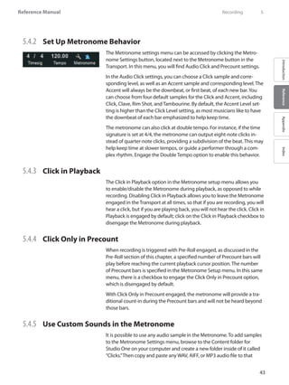 43
Reference Manual
IntroductionReferenceAppendixIndex
5.4.2 	 Set Up Metronome Behavior
The Metronome settings menu can be accessed by clicking the Metro-
nome Settings button, located next to the Metronome button in the
Transport. In this menu, you will find Audio Click and Precount settings.
In the Audio Click settings, you can choose a Click sample and corre-
sponding level, as well as an Accent sample and corresponding level. The
Accent will always be the downbeat, or first beat, of each new bar.You
can choose from four default samples for the Click and Accent, including
Click, Clave, Rim Shot, and Tambourine. By default, the Accent Level set-
ting is higher than the Click Level setting, as most musicians like to have
the downbeat of each bar emphasized to help keep time.
The metronome can also click at double tempo. For instance, if the time
signature is set at 4/4, the metronome can output eight-note clicks in-
stead of quarter-note clicks, providing a subdivision of the beat. This may
help keep time at slower tempos, or guide a performer through a com-
plex rhythm. Engage the Double Tempo option to enable this behavior.
5.4.3 	 Click in Playback
The Click in Playback option in the Metronome setup menu allows you
to enable/disable the Metronome during playback, as opposed to while
recording. Disabling Click in Playback allows you to leave the Metronome
engaged in the Transport at all times, so that if you are recording, you will
hear a click, but if you are playing back, you will not hear the click. Click in
Playback is engaged by default; click on the Click in Playback checkbox to
disengage the Metronome during playback.
5.4.4 	 Click Only in Precount
When recording is triggered with Pre-Roll engaged, as discussed in the
Pre-Roll section of this chapter, a specified number of Precount bars will
play before reaching the current playback cursor position. The number
of Precount bars is specified in the Metronome Setup menu. In this same
menu, there is a checkbox to engage the Click Only in Precount option,
which is disengaged by default.
With Click Only in Precount engaged, the metronome will provide a tra-
ditional count-in during the Precount bars and will not be heard beyond
those bars.
5.4.5 	 Use Custom Sounds in the Metronome
It is possible to use any audio sample in the Metronome. To add samples
to the Metronome Settings menu, browse to the Content folder for
Studio One on your computer and create a new folder inside of it called
“Clicks.”Then copy and paste any WAV, AIFF, or MP3 audio file to that
	 Recording	 5
 