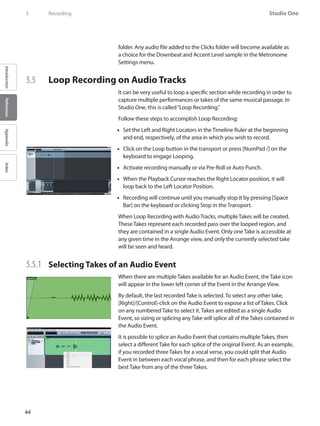 44
Studio One
IntroductionReferenceAppendixIndex
5	 Recording
folder. Any audio file added to the Clicks folder will become available as
a choice for the Downbeat and Accent Level sample in the Metronome
Settings menu.
5.5 	 Loop Recording on Audio Tracks
It can be very useful to loop a specific section while recording in order to
capture multiple performances or takes of the same musical passage. In
Studio One, this is called“Loop Recording.”
Follow these steps to accomplish Loop Recording:
Set the•• Left and Right Locators in the Timeline Ruler at the beginning
and end, respectively, of the area in which you wish to record.
Click on the•• Loop button in the transport or press [NumPad /] on the
keyboard to engage Looping.
Activate•• recording manually or via Pre-Roll or Auto Punch.
When the•• Playback Cursor reaches the Right Locator position, it will
loop back to the Left Locator Position.
•• Recording will continue until you manually stop it by pressing [Space
Bar] on the keyboard or clicking Stop in the Transport.
When Loop Recording with Audio Tracks, multiple Takes will be created.
These Takes represent each recorded pass over the looped region, and
they are contained in a single Audio Event. Only one Take is accessible at
any given time in the Arrange view, and only the currently selected take
will be seen and heard.
5.5.1 	 Selecting Takes of an Audio Event
When there are multiple Takes available for an Audio Event, the Take icon
will appear in the lower left corner of the Event in the Arrange View.
By default, the last recorded Take is selected. To select any other take,
[Right]/[Control]-click on the Audio Event to expose a list of Takes. Click
on any numbered Take to select it. Takes are edited as a single Audio
Event, so sizing or splicing any Take will splice all of the Takes contained in
the Audio Event.
It is possible to splice an Audio Event that contains multiple Takes, then
select a different Take for each splice of the original Event. As an example,
if you recorded three Takes for a vocal verse, you could split that Audio
Event in between each vocal phrase, and then for each phrase select the
best Take from any of the three Takes.
 