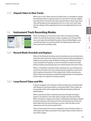 45
Reference Manual
IntroductionReferenceAppendixIndex
5.5.2 	 Unpack Takes to New Tracks
When two or more Takes exist for an Audio Event, it is possible to unpack
the individual takes to separate Events on new Tracks. To do this, [Right]/
[Control]-click on the Event and select Unpack Takes to New Tracks. Each
Take will be placed at the appropriate time on its own new Track. Note
that the settings of the originating Track are not duplicated for the new
Tracks.
5.6 	 Instrument Track Recording Modes
When recording to an Instrument Track, there are several recording
modes. To switch between these modes, navigate to the Transport file
menu and select Record Mode Overdub or Record Mode Replace, and
Loop Record Takes or Loop Record Mix. The following describes each
Instrument Track recording mode.
5.6.1 	 Record Mode Overdub and Replace
When in the Overdub recording mode, recording over any existing Instru-
ment Part will result in the newly recorded material being overdubbed, or
added to, the existing material. While recording, you will hear the previ-
ously recorded Event playing, as well as hearing the material currently
being recorded, assuming that you are monitoring the Instrument Track.
When in the Replace recording mode, recording over any existing Instru-
ment Part will result in the new material being recorded to a new Event,
which replaces that portion of the original Event. While recording, you
will not hear the previously recorded Event playing back, as the purpose
of this mode is to replace the existing material.
5.6.2 	 Loop Record Takes and Mix
If Loop is engaged in the Transport while recording, the recording mode
will change to Loop Record Takes or Loop Record Mix. These modes are
functionally similar to the regular Record Mode Overdub and Record
Mode Replace.
When Loop Record Takes is selected, each pass through the looped
region is recorded to a new Take within a single new Instrument Part.
When recording is stopped, eachTake is individually selectable by [Right]/
[Control]-clicking on the Instrument Part and choosing one of the num-
bered takes from the top of the pop-up menu. Only one Take can be
selected at a time for any Instrument Part.
Takes on Instrument Parts can be unpacked to new Instrument Takes, as
with Audio Event Takes, described in the Unpack Takes to New Tracks sec-
tion of this chapter.
	 Recording	 5
 