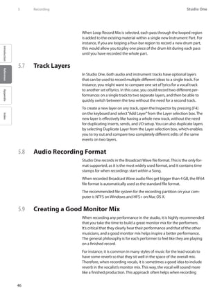 46
Studio One
IntroductionReferenceAppendixIndex
5	 Recording
When Loop Record Mix is selected, each pass through the looped region
is added to the existing material within a single new Instrument Part. For
instance, if you are looping a four-bar region to record a new drum part,
this would allow you to play one piece of the drum kit during each pass
until you have recorded the whole part.
5.7 	 Track Layers	
In Studio One, both audio and instrument tracks have optional layers
that can be used to record multiple different ideas to a single track. For
instance, you might want to compare one set of lyrics for a vocal track
to another set of lyrics. In this case, you could record two different per-
formances on a single track to two separate layers, and then be able to
quickly switch between the two without the need for a second track.
To create a new layer on any track, open the Inspector by pressing [F4]
on the keyboard and select“Add Layer”from the Layer selection box. The
new layer is effectively like having a whole new track, without the need
for duplicating inserts, sends, and I/O setup.You can also duplicate layers
by selecting Duplicate Layer from the Layer selection box, which enables
you to try out and compare two completely different edits of the same
events on two layers.
5.8 	 Audio Recording Format
Studio One records in the Broadcast Wave file format. This is the only for-
mat supported, as it is the most widely used format, and it contains time
stamps for when recordings start within a Song.
When recorded Broadcast Wave audio files get bigger than 4 GB, the RF64
file format is automatically used as the standard file format.
The recommended file system for the recording partition on your com-
puter is NTFS on Windows and HFS+ on Mac OS X.
5.9 	 Creating a Good Monitor Mix
When recording any performance in the studio, it is highly recommended
that you take the time to build a great monitor mix for the performers.
It’s critical that they clearly hear their performance and that of the other
musicians, and a good monitor mix helps inspire a better performance.
The general philosophy is for each performer to feel like they are playing
on a finished record.
For instance, it is common in many styles of music for the lead vocals to
have some reverb so that they sit well in the space of the overall mix.
Therefore, when recording vocals, it is sometimes a good idea to include
reverb in the vocalist’s monitor mix. This way, the vocal will sound more
like a finished production. This approach often helps when recording
 