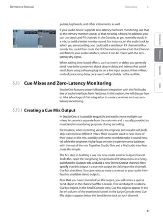 47
Reference Manual
IntroductionReferenceAppendixIndex
guitars, keyboards, and other instruments, as well.
If your audio device supports zero-latency hardware monitoring, use that
as the primary monitor source, so that no delay is heard. In addition, you
can use sends and FX channels in the Console, as you normally would in
a mix, to build a better monitor sound. For instance, on the audio track to
which you are recording, you could add a send to an FX channel with a
reverb.You could then route the FX Channel output to a Sub Out Channel
and back to your audio interface, where it can be mixed with the zero-
latency dry signal.
When adding time-based effects, such as reverb or delay, you generally
don’t have to be concerned about plug-in delay and latency that could
result from using software plug-ins on a live input source. A few millisec-
onds of processing delay on a reverb will probably not be audible.
5.10 	 Cue Mixes and Zero-Latency Monitoring
Studio One features powerful hardware integration with the FireStudio
line of audio interfaces from PreSonus. In this section, we will discuss how
to take advantage of this integration to create cue mixes and use zero-
latency monitoring.
5.10.1 	Creating a Cue Mix Output
In Studio One, it is possible to quickly and easily create multiple cue
mixes. A cue mix is separate from the main mix and is usually provided to
musicians for monitoring purposes during recording.
For instance, when recording vocals, the engineer and vocalist will prob-
ably want to hear different mixes. Most vocalists want to hear more of
their vocals in the mix, possibly with some reverb to make it sound natu-
ral, while the engineer might focus on how the performance balances
with the rest of the mix. Together, Studio One and a FireStudio interface
make this simple.
The first step in building a cue mix is to create another output channel.
To do this, open the Song/Song Setup/Audio I/O Setup menu in a Song,
switch to the Outputs tab, and add a new Stereo Output channel. Next,
specify that this output is a cue-mix output by clicking on the channel’s
Cue Mix checkbox.You can create as many cue mixes as your audio inter-
face has available stereo outputs.
Now that you have created a Cue Mix output, you will notice a special
Send object in the channels of the Console. This Send object is called a
Cue Mix object. In the Small Console view, Cue Mix objects appear in the
far left column of the extended channel. In the Large Console view, Cue
Mix objects appear below the Send device rack on each channel.
	 Recording	 5
 