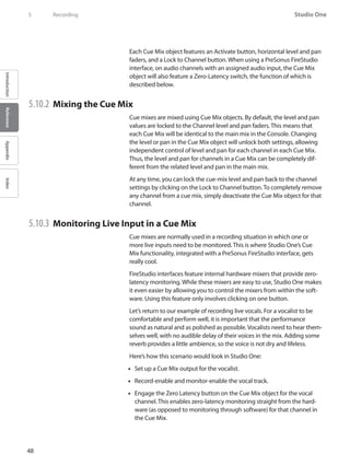 48
Studio One
IntroductionReferenceAppendixIndex
5	 Recording
Each Cue Mix object features an Activate button, horizontal level and pan
faders, and a Lock to Channel button. When using a PreSonus FireStudio
interface, on audio channels with an assigned audio input, the Cue Mix
object will also feature a Zero-Latency switch, the function of which is
described below.
5.10.2 	Mixing the Cue Mix
Cue mixes are mixed using Cue Mix objects. By default, the level and pan
values are locked to the Channel level and pan faders. This means that
each Cue Mix will be identical to the main mix in the Console. Changing
the level or pan in the Cue Mix object will unlock both settings, allowing
independent control of level and pan for each channel in each Cue Mix.
Thus, the level and pan for channels in a Cue Mix can be completely dif-
ferent from the related level and pan in the main mix.
At any time, you can lock the cue-mix level and pan back to the channel
settings by clicking on the Lock to Channel button. To completely remove
any channel from a cue mix, simply deactivate the Cue Mix object for that
channel.
5.10.3 	Monitoring Live Input in a Cue Mix
Cue mixes are normally used in a recording situation in which one or
more live inputs need to be monitored. This is where Studio One’s Cue
Mix functionality, integrated with a PreSonus FireStudio interface, gets
really cool.
FireStudio interfaces feature internal hardware mixers that provide zero-
latency monitoring. While these mixers are easy to use, Studio One makes
it even easier by allowing you to control the mixers from within the soft-
ware. Using this feature only involves clicking on one button.
Let’s return to our example of recording live vocals. For a vocalist to be
comfortable and perform well, it is important that the performance
sound as natural and as polished as possible. Vocalists need to hear them-
selves well, with no audible delay of their voices in the mix. Adding some
reverb provides a little ambience, so the voice is not dry and lifeless.
Here’s how this scenario would look in Studio One:
Set up a Cue•• Mix output for the vocalist.
Record-enable and monitor-enable the vocal track.••
Engage the Zero•• Latency button on the Cue Mix object for the vocal
channel. This enables zero-latency monitoring straight from the hard-
ware (as opposed to monitoring through software) for that channel in
the Cue Mix.
 