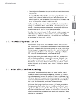 49
Reference Manual
IntroductionReferenceAppendixIndex
Create a Send on the vocal channel to an FX Channel with your favorite••
reverb effect.
The vocalist will then hear the live, zero-latency input from the hard-••
ware, as well as the rest of the cue mix, including the output of the
reverb. Adjust the level of the vocal and other channels in the cue mix
to the vocalist’s liking, and you’re ready to record.
In a few seconds, you can ensure that vocalists hear their voices with no
latency, in a custom mix that includes effects. Simultaneously, you can
listen to a completely independent main mix, allowing you to focus on
engineering while the artist focuses on the performance.
Note that when monitoring with the Zero-Latency button engaged, you
will not hear insert effects on that channel, as you are monitoring the
signal before it is processed in software. If you need to hear insert effects,
do not engage the Zero-Latency button.
5.10.4 	The Main Output as a Cue Mix
It is possible to designate the main output in Audio I/O Setup as a cue
mix. This is helpful if you often record yourself with a FireStudio interface
and require quick access to zero-latency monitoring for live inputs. When
the main output is designated as a cue mix, a Zero-Latency button will
appear on any audio channel with an assigned audio input in the Con-
sole, below the Mute, Solo, Record, and Monitor buttons.
With the Zero-Latency button and Monitor Enable both engaged, you
will hear the live zero-latency input straight from your FireStudio inter-
face (as opposed to through software). As such, you will no longer hear
the effects of any inserts on the channel. However, you will still hear the
result of any sends on the channel, as Bus and FX Channels will still out-
put normally.
5.11 	 Print Effects While Recording
Some people prefer to place insert effects on Input Channels so that
those effects may be printed to the track while recording. For instance,
you might place a compressor, EQ, or other effect on a vocal Input Chan-
nel in order to save time and computer resources later, when mixing. This
is easy to accomplish in Studio One. It may be helpful to review the Mix-
ing chapter in order to better understand these instructions.
To insert an effect on an Input Channel, open the Console and click on
the Inputs tab on the far left to view the Input Channels. If you’re work-
ing in the Small Console view, double-click on the Input Channel to open
its Insert Device Rack. Insert an effect in the Insert Device Rack on any of
the Input Channels, and those effects will be recorded at the input of any
track that uses that source.
	 Recording	 5
 