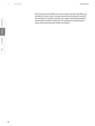 50
Studio One
IntroductionReferenceAppendixIndex
5	 Recording
Note that when insert effects are used on Input Channels, and effects are
recorded to a track, there is no way to go back and change the sound of
the recording. To avoid this scenario, you might consider placing effects
on the audio channels to which you are recording, for monitoring pur-
poses only, and printing with effects at mixdown.
 