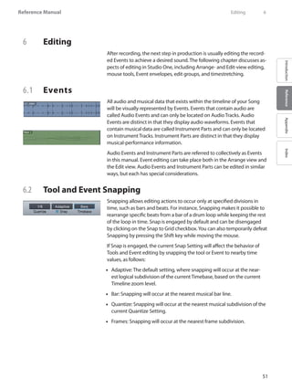 51
Reference Manual
IntroductionReferenceAppendixIndex
6	 Editing
After recording, the next step in production is usually editing the record-
ed Events to achieve a desired sound. The following chapter discusses as-
pects of editing in Studio One, including Arrange- and Edit-view editing,
mouse tools, Event envelopes, edit groups, and timestretching.
6.1 	 Events
All audio and musical data that exists within the timeline of your Song
will be visually represented by Events. Events that contain audio are
called Audio Events and can only be located on Audio Tracks. Audio
Events are distinct in that they display audio waveforms. Events that
contain musical data are called Instrument Parts and can only be located
on Instrument Tracks. Instrument Parts are distinct in that they display
musical-performance information.
Audio Events and Instrument Parts are referred to collectively as Events
in this manual. Event editing can take place both in the Arrange view and
the Edit view. Audio Events and Instrument Parts can be edited in similar
ways, but each has special considerations.
6.2 	 Tool and Event Snapping
Snapping allows editing actions to occur only at specified divisions in
time, such as bars and beats. For instance, Snapping makes it possible to
rearrange specific beats from a bar of a drum loop while keeping the rest
of the loop in time. Snap is engaged by default and can be disengaged
by clicking on the Snap to Grid checkbox.You can also temporarily defeat
Snapping by pressing the Shift key while moving the mouse.
If Snap is engaged, the current Snap Setting will affect the behavior of
Tools and Event editing by snapping the tool or Event to nearby time
values, as follows:
Adaptive: The default setting, where snapping will occur at the near-••
est logical subdivision of the current Timebase, based on the current
Timeline zoom level.
Bar:•• Snapping will occur at the nearest musical bar line.
•• Quantize: Snapping will occur at the nearest musical subdivision of the
current Quantize Setting.
•• Frames: Snapping will occur at the nearest frame subdivision.
	 Editing	 6
 