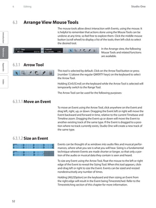 52
Studio One
IntroductionReferenceAppendixIndex
6	 Editing
6.3 	 Arrange View Mouse Tools
The mouse tools allow direct interaction with Events, using the mouse. It
is helpful to remember that actions done using the Mouse Tools can be
undone at any time, so feel free to explore them. Click the middle mouse
button (scroll wheel) to display a list of the tools; then left-click to select
the desired tool.
In the Arrange view, the following
Mouse Tools and related functions
are available.
6.3.1 	 Arrow Tool
This tool is selected by default. Click on the Arrow Tool button or press
[number 1] (above the regular QWERTY keys) on the keyboard to select
the Arrow Tool.
Holding [Ctrl]/[Cmd] on the keyboard while the Arrow Tool is selected will
temporarily switch to the Range Tool.
The Arrow Tool can be used for the following purposes:
6.3.1.1 	Move an Event
To move an Event using the Arrow Tool, click anywhere on the Event and
drag left, right, up, or down. Dragging the Event left or right will move the
Event backward and forward in time, relative to the current Timebase and
Timeline zoom. Dragging the Event up or down will move the Event to
another existing track of the same type. If the Event is dragged to a posi-
tion where no track currently exists, Studio One will create a new track of
the same type.
6.3.1.2 	Size an Event
Events can be thought of as windows into audio files and musical perfor-
mances, where what you see is what you will hear. Sizing is a fundamental
technique wherein Events are made shorter or longer, so that only a por-
tion of the audio or musical data they contain is seen and heard.
To size any Event using the Arrow Tool, float the mouse to the left or right
edge of the Event to reveal the Sizing Tool. When this tool appears, click-
and-drag left or right to size the Event. Events can be sized and resized
nondestructively any number of times.
Holding [Alt]/[Option] on the keyboard and then sizing an Event from
the right edge will result in the Event being Timestretched. Refer to the
Timestretching section of this chapter for more information.
 