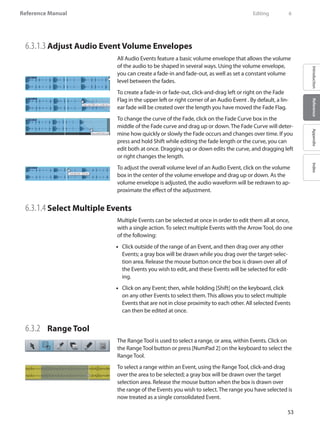 53
Reference Manual
IntroductionReferenceAppendixIndex
6.3.1.3 	Adjust Audio Event Volume Envelopes
All Audio Events feature a basic volume envelope that allows the volume
of the audio to be shaped in several ways. Using the volume envelope,
you can create a fade-in and fade-out, as well as set a constant volume
level between the fades.
To create a fade-in or fade-out, click-and-drag left or right on the Fade
Flag in the upper left or right corner of an Audio Event . By default, a lin-
ear fade will be created over the length you have moved the Fade Flag.
To change the curve of the Fade, click on the Fade Curve box in the
middle of the Fade curve and drag up or down. The Fade Curve will deter-
mine how quickly or slowly the Fade occurs and changes over time. If you
press and hold Shift while editing the fade length or the curve, you can
edit both at once. Dragging up or down edits the curve, and dragging left
or right changes the length.
To adjust the overall volume level of an Audio Event, click on the volume
box in the center of the volume envelope and drag up or down. As the
volume envelope is adjusted, the audio waveform will be redrawn to ap-
proximate the effect of the adjustment.
6.3.1.4 	Select Multiple Events
Multiple Events can be selected at once in order to edit them all at once,
with a single action. To select multiple Events with the Arrow Tool, do one
of the following:
Click outside of the range of an Event, and then drag over any other••
Events; a gray box will be drawn while you drag over the target-selec-
tion area. Release the mouse button once the box is drawn over all of
the Events you wish to edit, and these Events will be selected for edit-
ing.
Click on any Event; then, while holding [Shift] on the keyboard, click••
on any other Events to select them. This allows you to select multiple
Events that are not in close proximity to each other. All selected Events
can then be edited at once.
6.3.2 	 Range Tool
The Range Tool is used to select a range, or area, within Events. Click on
the Range Tool button or press [NumPad 2] on the keyboard to select the
Range Tool.
To select a range within an Event, using the Range Tool, click-and-drag
over the area to be selected; a gray box will be drawn over the target
selection area. Release the mouse button when the box is drawn over
the range of the Events you wish to select. The range you have selected is
now treated as a single consolidated Event.
	 Editing	 6
 