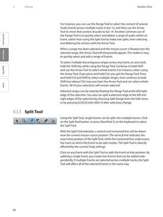 54
Studio One
IntroductionReferenceAppendixIndex
6	 Editing
For instance, you can use the Range Tool to select the content of several
Audio Events across multiple tracks in bar 12, and then use the Arrow
Tool to move that section of audio to bar 14. Another common use of
the Range Tool is to quickly select and delete a range of audio within an
Event, rather than using the Split Tool to make two splits, then selecting
and deleting the section with the Arrow Tool.
When a range has been selected and the mouse cursor is floated over the
selected range, the Arrow Tool will temporarily appear. This makes it easy
to quickly select and edit a range of Events.
To select multiple discontiguous ranges across any Event, on any track,
hold the Shift key while using the Range Tool. Continue to hold Shift
and use the Arrow Tool to select whole Events. For instance, when using
the Arrow Tool, if you press and hold Ctrl, you get the Range Tool. Press
and hold Ctrl and Shift to select multiple ranges, then continue to hold
Shift but release Ctrl; now you have the Arrow Tool and can select whole
Events. All of your selections will remain selected.
Selected ranges can be sized by floating the Range Tool at the left/right
edge of the selection.You also can split a selected range at the left and
right edges of the selection by choosing Split Range from the Edit menu
or by pressing [Ctrl]/[Cmd]+[Alt]+X after selecting a Range.
6.3.3 	 Split Tool
Using the Split Tool, single Events can be split into multiple Events. Click
on the Split Tool button, or press [NumPad 3] on the keyboard to select
the Split Tool.
With the Split Tool selected, a vertical and horizontal line will be drawn
near the current mouse-cursor position. The vertical line indicates the
exact time position of the Split Tool, while the horizontal line underscores
the track on which the Event to be split resides. The Split Tool is directly
affected by the current Snap settings.
Click on any Event with the Split Tool to split the Event at that position. By
splitting a single Event, you create two Events that can be edited inde-
pendently. If multiple Events are selected across multiple tracks, the Split
Tool will affect all of the selected Events in the same way.
 