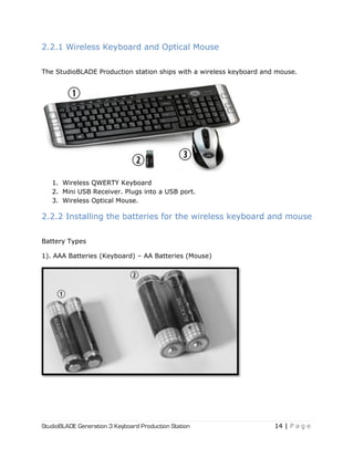 StudioBLADE Generation 3 Keyboard Production Station 14 | P a g e
2.2.1 Wireless Keyboard and Optical Mouse
The StudioBLADE Production station ships with a wireless keyboard and mouse.
1. Wireless QWERTY Keyboard
2. Mini USB Receiver. Plugs into a USB port.
3. Wireless Optical Mouse.
2.2.2 Installing the batteries for the wireless keyboard and mouse
Battery Types
1). AAA Batteries (Keyboard) – AA Batteries (Mouse)
 