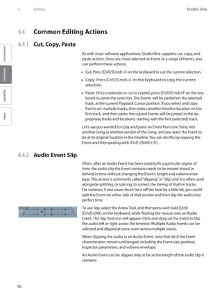 56
Studio One
IntroductionReferenceAppendixIndex
6	 Editing
6.4 	 Common Editing Actions
6.4.1 	 Cut, Copy, Paste
As with most software applications, Studio One supports cut, copy, and
paste actions. Once you have selected an Event or a range of Events, you
can perform these actions:
Cut: Press [Ctrl]/[Cmd]+X on the keyboard to cut the current selection.••
•• Copy: Press [Ctrl]/[Cmd]+C on the keyboard to copy the current
selection.
•• Paste: Once a selection is cut or copied, press [Ctrl]/[Cmd]+P on the key-
board to paste the selection. The Events will be pasted on the selected
track, at the current Playback Cursor position. If you select and copy
Events on multiple tracks, then select another timeline location on the
first track, and then paste, the copied Events will be pasted in the ap-
propriate tracks and locations, starting with the first (selected) track.
Let’s say you wanted to copy and paste an Event from one Song into
another Song or another version of the Song, and you want the Event to
be at its original location in the timeline.You can do this by copying the
Event and then pasting with [Ctrl]+[Shift]+[V].
6.4.2 	 Audio Event Slip
Often, after an Audio Event has been sized to fit a particular region of
time, the audio clip the Event contains needs to be moved ahead or
behind in time without changing the Event’s length and volume enve-
lope. This action is commonly called“slipping,”or“slip,”and it is often used
alongside splitting, or splicing, to correct the timing of rhythm tracks.
For instance, if one snare-drum hit is off the beat by a little bit, you could
split the Event on either side of that section and then slip the audio into
perfect time.
To use Slip, select the Arrow Tool, and then press and hold [Ctrl]/
[Cmd]+[Alt] on the keyboard, while floating the mouse over an Audio
Event. The Slip Tool icon will appear. Click-and-drag on the Event to Slip
the audio left or right across the timeline. Multiple Audio Events can be
selected and slipped at once, even across multiple tracks.
When slipping the audio in an Audio Event, note that all of the Event
characteristics remain unchanged, including the Event size, position,
Inspector parameters, and volume envelope.
An Audio Event can be slipped only as far as the length of the audio clip it
contains.
 