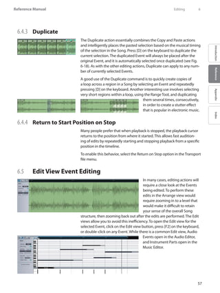 57
Reference Manual
IntroductionReferenceAppendixIndex
6.4.3 	 Duplicate
The Duplicate action essentially combines the Copy and Paste actions
and intelligently places the pasted selection based on the musical timing
of the selection in the Song. Press [D] on the keyboard to duplicate the
current selection. The duplicated Event will always be placed after the
original Event, and it is automatically selected once duplicated (see Fig.
6-18). As with the other editing actions, Duplicate can apply to any num-
ber of currently selected Events.
A good use of the Duplicate command is to quickly create copies of
a loop across a region in a Song by selecting an Event and repeatedly
pressing [D] on the keyboard. Another interesting use involves selecting
very short regions within a loop, using the Range Tool, and duplicating
them several times, consecutively,
in order to create a stutter effect
that is popular in electronic music.
6.4.4 	 Return to Start Position on Stop
Many people prefer that when playback is stopped, the playback cursor
returns to the position from where it started. This allows fast audition-
ing of edits by repeatedly starting and stopping playback from a specific
position in the timeline.
To enable this behavior, select the Return on Stop option in the Transport
file menu.
6.5 	 Edit View Event Editing
In many cases, editing actions will
require a close look at the Events
being edited. To perform these
edits in the Arrange view would
require zooming in to a level that
would make it difficult to retain
your sense of the overall Song
structure, then zooming back out after the edits are performed. The Edit
views allow you to avoid this inefficiency. To open the Edit view for the
selected Event, click on the Edit view button, press [F2] on the keyboard,
or double-click on any Event. While there is a common Edit view, Audio
Events open in the Audio Editor,
and Instrument Parts open in the
Music Editor.
	 Editing	 6
 