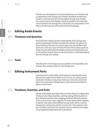 58
Studio One
IntroductionReferenceAppendixIndex
6	 Editing
The Edit view will display the currently selected Event on a Timeline that
is independent of the Arrange view Timeline. By default, the Edit view
Timeline is zoomed in further than the default Arrange view Timeline.
The center position of the display is based on position in the Event that
was last clicked in the Arrange view, and clicking on a new position in the
Event in the Arrange view will recenter the Edit view display.
6.6 	 Editing Audio Events
6.6.1 	 Timebase and Quantize
The Audio Editor display operates independently of the Arrange view
and has independent Timebase and Quantize settings. The options for
these settings are the same as in the Arrange view and will affect tools
and Events in the same way. On the far left side of the window, you’ll see
Follow Song (located below the Display setting) and Snap (located next
to the Quantize setting); these can also be turned on or off independently
from the Arrange view settings.
6.6.2 	 Tools
All of the tools in the Arrange view are available in the Audio Editor and
function there exactly as they do in the Arrange view.
6.7 	 Editing Instrument Parts
Instrument Parts contain Notes, which represent musical-performance
data and are a type of Event. Notes can be moved, cut, copied, pasted,
duplicated, and drawn using mouse tools, key commands, and certain
Event menu commands. Multiple Notes can be selected and edited to-
gether as with Events.
6.7.1 	 Timebase, Quantize, and Scale
Like the Audio Editor, described earlier, the Music Editor has independent
Timebase, Auto-Follow, Quantize, and Snap settings. While Quantize af-
fects the horizontal time-value snapping, the Music Editor also features
Scale, or vertical note-value, snapping. The Scale settings allow snapping
to specific note values within different musical scales. Select a scale by
choosing the starting note and the musical scale in the respective selec-
tors. The Notes contained in the selected scale are marked on the single-
octave keyboard display, below the Scale selector.
 