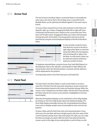 59
Reference Manual
IntroductionReferenceAppendixIndex
6.7.2 	 Arrow Tool
The Arrow Tool in the Music Editor is used with Notes in essentially the
same way as the Arrow Tool in the Arrange view is used with Events.
Multiple Notes can be selected and edited together in the same way as
Events.
To move a Note using the Arrow Tool, click anywhere on the Note and
drag left, right, up, or down. Dragging the Note left or right will move
it backward and forward in time, relative to the current Edit view Time-
base and Timeline zoom. Dragging the Note up or down will transpose
(change the pitch of) the Note. The transposition interval can be de-
termined by using the vertical keyboard display to the left of the Music
Editor.
To size any Note using the Arrow
Tool, float the mouse to the left or
right edge of the Note to reveal the
Sizing Tool. When this tool appears,
click-and-drag left or right to size
the Note. As with Events, Notes can
be sized and resized nondestruc-
tively any number of times.
To duplicate selected Notes using the Arrow Tool, hold [Alt]/[Option] on
the keyboard, click on the selection, and drag left or right. Release the
mouse button when the desired position is reached, and the selection
will be duplicated to this position.
To temporarily switch to the Paint Tool, press and hold [Ctrl].
6.7.3 	 Paint Tool
The Paint Tool in the Music Editor is used to draw Notes in an Instru-
ment Part. The Paint Tool will snap when drawing to certain vertical and
horizontal positions based on the Scale and Quantize settings. When the
mouse cursor is floated over the Music Editor with the Paint Tool selected,
the Note value for the current cursor position is highlighted on the key-
board display.
Note that the Keyboard display can be switched to a Drum Map display
by clicking on the Drum Map button above the Keyboard display. The
Drum Map display essentially removes the virtual keyboard and allows
more room to display sample names horizontally for each vertical note
position.
To draw a Note with the Paint Tool, click at the desired position. If you
click once, the new Note will have a length equal to the time value of the
current Quantize setting. If you click-and-drag to the right, you can make
the Note any length you desire. With the Paint Tool selected, float the
mouse cursor to the edge of any existing Note to size the Note, as with
	 Editing	 6
 