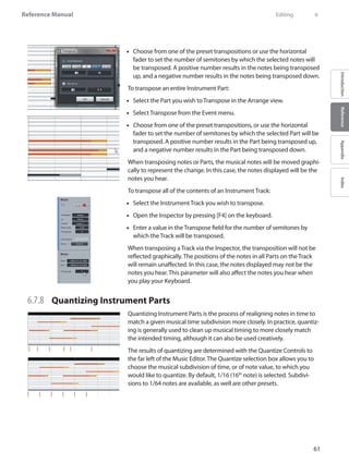 61
Reference Manual
IntroductionReferenceAppendixIndex
Choose from one of the preset transpositions or use the horizontal••
fader to set the number of semitones by which the selected notes will
be transposed. A positive number results in the notes being transposed
up, and a negative number results in the notes being transposed down.
To transpose an entire Instrument Part:
Select the Part you wish to•• Transpose in the Arrange view.
Select•• Transpose from the Event menu.
Choose from one of the preset transpositions, or use the horizontal••
fader to set the number of semitones by which the selected Part will be
transposed. A positive number results in the Part being transposed up,
and a negative number results in the Part being transposed down.
When transposing notes or Parts, the musical notes will be moved graphi-
cally to represent the change. In this case, the notes displayed will be the
notes you hear.
To transpose all of the contents of an Instrument Track:
Select the Instrument Track you wish to transpose.••
Open the•• Inspector by pressing [F4] on the keyboard.
Enter a value in the•• Transpose field for the number of semitones by
which the Track will be transposed.
When transposing a Track via the Inspector, the transposition will not be
reflected graphically. The positions of the notes in all Parts on the Track
will remain unaffected. In this case, the notes displayed may not be the
notes you hear. This parameter will also affect the notes you hear when
you play your Keyboard.
6.7.8 	 Quantizing Instrument Parts
Quantizing Instrument Parts is the process of realigning notes in time to
match a given musical time subdivision more closely. In practice, quantiz-
ing is generally used to clean up musical timing to more closely match
the intended timing, although it can also be used creatively.
The results of quantizing are determined with the Quantize Controls to
the far left of the Music Editor. The Quantize selection box allows you to
choose the musical subdivision of time, or of note value, to which you
would like to quantize. By default, 1/16 (16th
note) is selected. Subdivi-
sions to 1/64 notes are available, as well are other presets.
	 Editing	 6
 