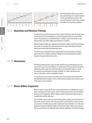 62
Studio One
IntroductionReferenceAppendixIndex
6	 Editing
The Swing fader allows you to ap-
ply a percentage of musical“swing”
to the quantization process. The
current Quantize note value setting
will affect how Swing is applied.
6.7.9 	 Quantize and Restore Timing
To quantize an entire Instrument Part, select the Part in the Arrange view
and press [Q] on the keyboard or choose Quantize from the Event file
menu. To quantize an individual Note or Notes, select the Notes in the
Music Editor and then apply quantization, as before.
Alternatively, if Notes are selected in the Music Editor, and then the Quan-
tize value is changed, the selected Notes are automatically quantized
using the newly selected Quantize value.
To restore the original timing to quantized Instrument Parts or Notes,
select the Part or Notes and press [Shift]+Q on the keyboard or select
Restore Timing in the Event menu.
6.7.10 	Humanize
Strictly quantizing every note so that rhythms are perfectly precise can
cause the music to sound lifeless or mechanical. The Humanize function
randomly alters note start and end times and velocity (within a small
threshold), providing just enough variation to make a performance
sound more like a human played the parts.
To use this function, select any notes and then choose Humanize from
the Edit/Musical Functions menu. Note that the results are random, and
there are no user controls.
6.7.11 	Music Editor Inspector
When a note is selected, its start and end positions are labeled, as are its
pitch, velocity, and mute status. Each of these parameters can be edited
directly in the Inspector. When editing notes using the Inspector, all se-
lected notes will be affected.
The simplest way to edit start and end positions, pitch, and velocity is to
place the mouse cursor over the parameter and scroll the mouse wheel
up or down. Another way to edit a selected note’s velocity is to click-and-
drag the horizontal Velocity fader in the Music Editor. When you release
the mouse button, the Velocity value will be applied to all selected Notes.
 
