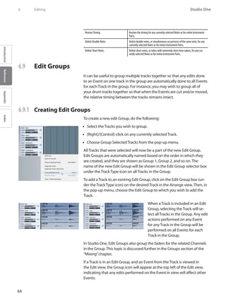 64
Studio One
IntroductionReferenceAppendixIndex
6	 Editing
RestoreTiming RestorethetimingforanycurrentlyselectedNotesorforentireInstrument
Parts.
DeleteDoubleNotes Deletedoublenotes,orsimultaneousoccurrencesofthesamenote,forany
currentlyselectedNotesorforentireInstrumentParts.
DeleteShortNotes Deleteshortnotes,ornoteswithextremelyshorttimevalues,foranycur-
rentlyselectedNotesorforentireInstrumentParts.
6.9 	 Edit Groups
It can be useful to group multiple tracks together so that any edits done
to an Event on one track in the group are automatically done to all Events
for each Track in the group. For instance, you may wish to group all of
your drum tracks together so that when the Events are cut and/or moved,
the relative timing between the tracks remains intact.
6.9.1 	 Creating Edit Groups
To create a new edit Group, do the following:
Select the Tracks you wish to group.••
[Right]/[Control]-click on any currently selected Track.••
Choose•• Group Selected Tracks from the pop-up menu.
All Tracks that were selected will now be a part of the new Edit Group.
Edit Groups are automatically named based on the order in which they
are created, and they are shown as Group 1, Group 2, and so on. The
name of the new Edit Group will be shown in the Edit Group selector box
under the Track Type icon on all Tracks in the Group.
To add a Track to an existing Edit Group, click on the Edit Group box (un-
der the Track Type icon) on the desired Track in the Arrange view. Then, in
the pop-up menu, choose the Edit Group to which you wish to add the
Track.
When a Track is included in an Edit
Group, selecting the Track will se-
lect all Tracks in the Group. Any edit
actions performed on any Event
for any Track in the Group will be
performed on all Events for each
Track in the Group.
In Studio One, Edit Groups also group the faders for the related Channels
in the Group. This topic is discussed further in the Groups section of the
“Mixing”chapter.
If a Track is in an Edit Group, and an Event from the Track is viewed in
the Edit view, the Group icon will appear at the top left of the Edit view,
indicating that any edits performed on the Event in view will affect other
Events.
 