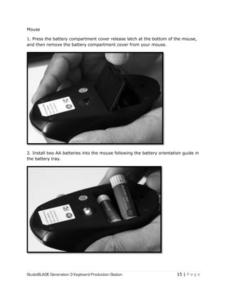StudioBLADE Generation 3 Keyboard Production Station 15 | P a g e
Mouse
1. Press the battery compartment cover release latch at the bottom of the mouse,
and then remove the battery compartment cover from your mouse.
2. Install two AA batteries into the mouse following the battery orientation guide in
the battery tray.
 