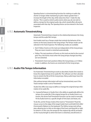 66
Studio One
IntroductionReferenceAppendixIndex
6	 Editing
Speedup factor is a timestretching function for making an audio clip
shorter or longer while maintaining its pitch. Values greater than 1
increase the length of the clip, while values less than 1 make the clip
shorter.  This is used to stretch audio events when you do not wish to
define a tempo for the original audio clip, which would affect all events
associated with that clip. The Speedup factor can be entered in the Event
Inspector.
6.10.2 	Automatic Timestretching
Automatic Timestretching is based on the relationship between the Song
tempo and the audio file’s tempo.
Each Audio track has a Tempo mode that controls the behavior of the
events on the track, based on the Song tempo. The Tempo mode can be
selected in the Track Inspector. The following modes are available:
Don’t Follow: Events on this•• track are independent of the Song tempo.
They are never moved or stretched automatically.
Follow: The start positions of Events on this•• track are tied to the musical
grid. Thus, the Events move when the Song tempo changes but they
are not stretched.
Timestretch: Event start positions follow the•• Song tempo, as in Follow
mode. In addition, the Events are stretched to fit the Song tempo.
6.10.3 	Audio File Tempo Information
For Automatic Timestretching to work as described, Studio One needs to
know the original tempo of an audio file. The software can then calculate
how to stretch the file to fit the Song tempo. Many audio loops have this
information encoded.
Files without tempo information will not be timestretched, even if the
Track’s tempo mode is set to Timestretch.
Studio One offers two ways to define or change the original tempo infor-
mation of an audio file.
A powerful feature in Studio One is the ability to graphically define the1.	
tempo of an audio file. If the original tempo for an Audio Event is un-
known, the Arrow Tool Timestretch function can be used to manually
fit the Audio Event to a specific length of time (bars and beats, etc).
To do this, set the Tempo mode of the track to“Timestretch.”Float the
mouse cursor to the edge of the target Audio Event and hold [Ctrl]+[Alt]/
[Command]+[Option] on the keyboard. The Define tempo tool will ap-
pear, allowing you to click on the edge of the Event and drag left or right
to stretch it. In this case, the tempo for the original clip will be set based
on the musical length to which the Event is stretched, and all Events in
 