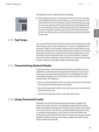 67
Reference Manual
IntroductionReferenceAppendixIndex
the Song that use this original clip will be updated.
If the original tempo for an Audio Event is2.	 known but is not encoded
in the original file that the Event references, you can easily set the file
tempo for the Event in the Inspector. Click in the File Tempo box, type
in a new value (see Fig. 6-33) and press [Enter] on the keyboard to en-
ter a new file tempo. If the corresponding Audio Track’s Tempo Mode
is set to Timestretch, entering a new value in File Tempo will stretch
all Events in the Song that use this original clip, based on the entered
tempo value.
6.10.4 	Tap Tempo
You can use the Tap Tempo function to set the current Song tempo to the
tempo that you hear in your Audio Events. To do this, repeatedly click on
the word“Tempo”in the Transport, clicking once on every beat you hear.
Studio One will determine the Audio Event tempo based on the timing of
your clicks and will set the tempo for the Song accordingly. Be sure that
the Tempo mode for the Audio Track is set to“Don’t Follow”; otherwise,
the Events will be stretched or moved while you are using the Tap Tempo
function, making it impossible to find a consistent tempo.
6.10.5 	Timestretching Material Modes
Studio One features several optimized Timestretching modes that may
yield better results with certain types of audio material. To access these
modes, open the Inspector by pressing [F4] on the keyboard and click
in the Material display. Click on any mode to select it for the currently
selected Track. The modes are:
Drums: Use this optimized mode on any percussion track to achieve the••
best results when stretching percussive audio.
•• Solo: Use this optimized mode on any solo instrument or vocal track to
achieve the best results.
Sound: Use this general mode on any other type of track.••
6.10.6 	Using Timestretch Cache
By default, Use Cache for Timestretched Audio Files is engaged. This
option also can be selected in the File/Options/Advanced menu (Mac:
Preferences/Options/Advanced). Timestretch Cache creates a cache file at
the correct tempo for any files that need timestretching, based on what
is currently being stretched in your Song. This improves Studio One’s
performance, as the timestretch process no longer needs to occur during
playback. Studio One also can use a higher-quality timestretch setting
when it creates the cache file.
	 Editing	 6
 