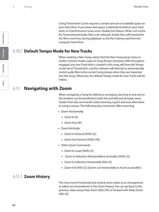 68
Studio One
IntroductionReferenceAppendixIndex
6	 Editing
Using Timestretch Cache requires a certain amount of available space on
your hard drive. If you know that space is relatively limited on your hard
drive, or if performance issues arise, disable this feature. When Use Cache
for Timestretched Audio Files is de-selected, Studio One will timestretch
the file in real time, during playback, as the file is being read from the
computer hard drive.
6.10.7 	Default Tempo Mode for New Tracks
When creating a New Song, notice that the New Song setup menu in-
cludes a Stretch Audio Loops to Song Tempo checkbox. With this option
engaged, any new Track that is created in this song will have the Tempo
mode set to Timestretch, and the software will attempt to automatically
stretch audio files to the current Song tempo when they are imported
into the Song. Otherwise, the default Tempo mode for new Tracks will be
Follow.
6.11 	 Navigating with Zoom
When navigating a Song for editing or arranging, zooming in and out on
the timeline can be beneficial in both the and Edit and Arrange views.
Studio One’s key commands make zooming a quick and easy alternative
to using a mouse. The following key commands affect zooming:
•• Zoom Horizontally
•• Zoom In [E]
•• Zoom Out [W]
•• Zoom Vertically
•• Zoom In Vertical [Shift]+[E]
•• Zoom Out Vertical [Shift]+[W]
Other•• Zoom Commands
•• Zoom to Loop [Shift]+[L]
•• Zoom to Selection (Horizontally  vertically) [Shift]+[S]
•• Zoom to Selection Horizontally [Alt]+[S]
•• Zoom Full [Alt]+[Z] (Zooms out horizontally as much as possible.)
6.11.1 	Zoom History
The most recent horizontal and vertical zoom states in an arrangement
or editor are remembered in the Zoom History.You can go back to the
previous state using Undo Zoom [Alt]+[W] or forward with Redo Zoom
[Alt]+[E].
 
