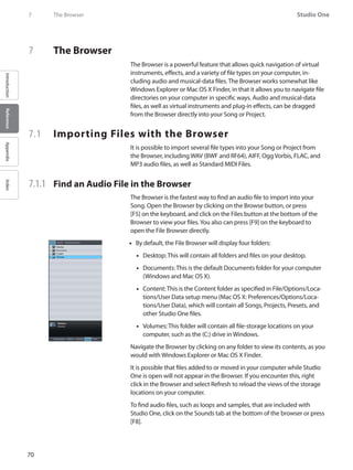 70
Studio One
IntroductionReferenceAppendixIndex
7	 The Browser
7	 The Browser
The Browser is a powerful feature that allows quick navigation of virtual
instruments, effects, and a variety of file types on your computer, in-
cluding audio and musical-data files. The Browser works somewhat like
Windows Explorer or Mac OS X Finder, in that it allows you to navigate file
directories on your computer in specific ways. Audio and musical-data
files, as well as virtual instruments and plug-in effects, can be dragged
from the Browser directly into your Song or Project.
7.1 	 Importing Files with the Browser
It is possible to import several file types into your Song or Project from
the Browser, including WAV (BWF and RF64), AIFF, Ogg Vorbis, FLAC, and
MP3 audio files, as well as Standard MIDI Files.
7.1.1 	 Find an Audio File in the Browser
The Browser is the fastest way to find an audio file to import into your
Song. Open the Browser by clicking on the Browse button, or press
[F5] on the keyboard, and click on the Files button at the bottom of the
Browser to view your files.You also can press [F9] on the keyboard to
open the File Browser directly.
By default, the File•• Browser will display four folders:
Desktop: This will contain all folders and files on your desktop.••
Documents: This is the default Documents folder for your computer••
(Windows and Mac OS X).
Content: This is the Content folder as specified in File/•• Options/Loca-
tions/User Data setup menu (Mac OS X: Preferences/Options/Loca-
tions/User Data), which will contain all Songs, Projects, Presets, and
other Studio One files.
Volumes: This folder will contain all file-storage locations on your••
computer, such as the (C:) drive in Windows.
Navigate the Browser by clicking on any folder to view its contents, as you
would with Windows Explorer or Mac OS X Finder.
It is possible that files added to or moved in your computer while Studio
One is open will not appear in the Browser. If you encounter this, right
click in the Browser and select Refresh to reload the views of the storage
locations on your computer.
To find audio files, such as loops and samples, that are included with
Studio One, click on the Sounds tab at the bottom of the browser or press
[F8].
 