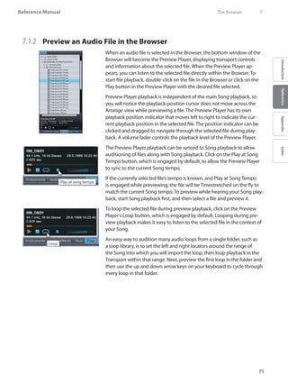 71
Reference Manual
IntroductionReferenceAppendixIndex
7.1.2 	 Preview an Audio File in the Browser
When an audio file is selected in the Browser, the bottom window of the
Browser will become the Preview Player, displaying transport controls
and information about the selected file. When the Preview Player ap-
pears, you can listen to the selected file directly within the Browser. To
start file playback, double-click on the file in the Browser or click on the
Play button in the Preview Player with the desired file selected.
Preview Player playback is independent of the main Song playback, so
you will notice the playback-position cursor does not move across the
Arrange view while previewing a file. The Preview Player has its own
playback position indicator that moves left to right to indicate the cur-
rent playback position in the selected file. The position indicator can be
clicked and dragged to navigate through the selected file during play-
back. A volume fader controls the playback level of the Preview Player.
The Preview Player playback can be synced to Song playback to allow
auditioning of files along with Song playback. Click on the Play at Song
Tempo button, which is engaged by default, to allow the Preview Player
to sync to the current Song tempo.
If the currently selected file’s tempo is known, and Play at Song Tempo
is engaged while previewing, the file will be Timestretched on the fly to
match the current Song tempo. To preview while hearing your Song play-
back, start Song playback first, and then select a file and preview it.
To loop the selected file during preview playback, click on the Preview
Player’s Loop button, which is engaged by default. Looping during pre-
view playback makes it easy to listen to the selected file in the context of
your Song.
An easy way to audition many audio loops from a single folder, such as
a loop library, is to set the left and right locators around the range of
the Song into which you will import the loop, then loop playback in the
Transport within that range. Next, preview the first loop in the folder and
then use the up and down arrow keys on your keyboard to cycle through
every loop in that folder.
	 The Browser	 7
 
