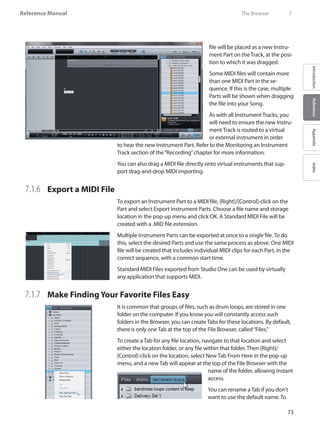 73
Reference Manual
IntroductionReferenceAppendixIndex
file will be placed as a new Instru-
ment Part on the Track, at the posi-
tion to which it was dragged.
Some MIDI files will contain more
than one MIDI Part in the se-
quence. If this is the case, multiple
Parts will be shown when dragging
the file into your Song.
As with all Instrument Tracks, you
will need to ensure the new Instru-
ment Track is routed to a virtual
or external instrument in order
to hear the new Instrument Part. Refer to the Monitoring an Instrument
Track section of the“Recording”chapter for more information.
You can also drag a MIDI file directly onto virtual instruments that sup-
port drag-and-drop MIDI importing.
7.1.6 	 Export a MIDI File
To export an Instrument Part to a MIDI file, [Right]/[Control]-click on the
Part and select Export Instrument Parts. Choose a file name and storage
location in the pop-up menu and click OK. A Standard MIDI File will be
created with a .MID file extension.
Multiple Instrument Parts can be exported at once to a single file. To do
this, select the desired Parts and use the same process as above. One MIDI
file will be created that includes individual MIDI clips for each Part, in the
correct sequence, with a common start time.
Standard MIDI Files exported from Studio One can be used by virtually
any application that supports MIDI.
7.1.7 	 Make Finding Your Favorite Files Easy
It is common that groups of files, such as drum loops, are stored in one
folder on the computer. If you know you will constantly access such
folders in the Browser, you can create Tabs for these locations. By default,
there is only one Tab at the top of the File Browser, called“Files.”
To create a Tab for any file location, navigate to that location and select
either the location folder, or any file within that folder. Then [Right]/
[Control]-click on the location, select New Tab From Here in the pop-up
menu, and a new Tab will appear at the top of the File Browser with the
name of the folder, allowing instant
access.
You can rename a Tab if you don’t
want to use the default name. To
	 The Browser	 7
 
