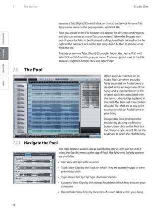74
Studio One
IntroductionReferenceAppendixIndex
7	 The Browser
rename a Tab, [Right]/[Control]-click on the tab and select Rename Tab.
Type a new name in the pop-up menu and click OK.
Tabs you create in the File Browser will appear for all Songs and Projects,
and you can create as many Tabs as you need. When the Browser runs
out of space for Tabs to be displayed, a dropdown list is created to the far
right of the Tab bar. Click on the Tab drop-down button to choose a Tab
from the list.
To close or remove Tabs, [Right]/[Control]-click on the desired Tab and
select Close Tab from the pop-up menu. To move up one level in the File
Browser, [Right]/[Control]-click and select“Up.”
7.2 	 The Pool
When audio is recorded on an
Audio Track, or when an audio
file is imported, an Audio Event is
created in the Arrange view of the
Song, and a representation of the
original audio file associated with
the Event, called a Clip, is placed in
the Pool. The Pool will thus contain
all audio files that are at any point
associated with an Audio Event in
your Song.
To open the Pool, first open the
Browser by clicking the Browse
button, then click on the Pool but-
ton.You also can press [F10] on the
keyboard to open the Pool directly.
7.2.1 	 Navigate the Pool
The Pool displays audio Clips as waveforms. These Clips can be sorted
using the Sort By menu at the top of Pool. The following Sort By options
are available:
Flat:•• View all Clips with no order.
Track:•• View Clips by the Track on which they are currently used or were
previously, used.
Type:•• View Clips by Clip Type (Audio or Sounds)
Location:•• View Clips by the storage location in which they exist on your
computer.
Record Take:•• View Clips by the order of record takes within your Song.
 