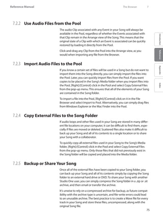 75
Reference Manual
IntroductionReferenceAppendixIndex
7.2.2 	 Use Audio Files from the Pool
The audio Clip associated with any Event in your Song will always be
available in the Pool, regardless of whether the Events associated with
that Clip remain in the Arrange view of the Song. This means that the
original state of a Clip with which an Event is associated can be quickly
restored by loading it directly from the Pool.
Click-and-drag any Clip from the Pool into the Arrange view, as you
would when importing any file from the Browser.
7.2.3 	 Import Audio Files to the Pool
If you know a certain set of files will be used in a Song but do not want to
import them into the Song directly, you can simply import the files into
the Pool. Later, you can quickly import files from the Pool. If you want
copies to be placed in the Song’s Media folder when you import files into
the Pool, [Right]/[Control]-click in the Pool and select Copy External Files
from the pop-up menu. This ensures that all of the elements of your Song
are contained in the Song folder.
To import a file into the Pool, [Right]/[Control]-click on it in the File
Browser and select Import to Pool. Alternatively, you can simply drag files
from Windows Explorer or the Mac Finder into the Pool.
7.2.4 	 Copy External Files to the Song Folder
If audio loops and other files used in your Song are stored in many differ-
ent file locations on your computer, it can be difficult to find them, espe-
cially if files are moved or deleted. Scattered files also make it difficult to
back up your Song and all of its contents to a single location or to share
your Song with a collaborator.
To quickly copy all external files used in your Song to the Song’s Media
folder, [Right]/[Control]-click in the Pool and select Copy External Files
from the pop-up menu. Only those files that did not previously exist in
the Song folder will be copied and placed into the Media folder.
7.2.5 	 Backup or Share Your Song
Once all of the external files have been copied to your Song folder, you
can back up your Song and all of its contents simply by copying the Song
folder to an external hard drive or DVD. To share your Song with another
Studio One user, you can simply compress the Song folder in a .zip or .sit
archive, and then email or transfer the archive.
It’s unwise to rely on a compressed archive for backup, as future compat-
ibility with the archive type is uncertain, and file-write errors could lead
to an unusable archive. The best practice is to create a Wave file for every
track in your Song and store these files, uncompressed, along with the
original Song file.
	 The Browser	 7
 
