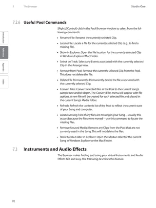 76
Studio One
IntroductionReferenceAppendixIndex
7	 The Browser
7.2.6 	 Useful Pool Commands
[Right]/[Control]-click in the Pool Browser window to select from the fol-
lowing commands:
Rename File: Rename the currently selected Clip.••
Locate File: Locate a file for the currently selected Clip (e.g., to find a••
missing file).
Show in Explorer: Open the file location for the currently selected Clip••
in Windows Explorer/Mac Finder.
Select on Track: Select any Events associated•• with the currently selected
Clip in the Arrange view.
Remove from•• Pool: Remove the currently selected Clip from the Pool.
This does not delete the file.
Delete File Permanently: Permanently delete the file associated with••
the currently selected Clip.
Convert Files: Convert selected files in the•• Pool to the current Song’s
sample rate and bit depth. The Convert Files menu will appear with file
options. A new file will be created for each selected file and placed in
the current Song’s Media folder.
Refresh: Refresh the contents list of the•• Pool to reflect the current state
of your Song and computer.
Locate•• Missing Files: If any files are missing in your Song—usually this
occurs because the files were moved—use this command to locate the
missing files.
Remove Unused Media: Remove any•• Clips from the Pool that are not
currently used in the Song. This will not delete the files.
Show Media Folder in Explorer: Open the Media Folder for the current••
Song in Windows Explorer or the Mac Finder.
7.3 	 Instruments and Audio Effects
The Browser makes finding and using your virtual Instruments and Audio
Effects fast and easy. The following describes this feature.
 
