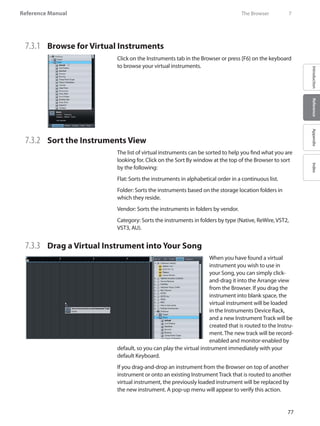 77
Reference Manual
IntroductionReferenceAppendixIndex
7.3.1 	 Browse for Virtual Instruments
Click on the Instruments tab in the Browser or press [F6} on the keyboard
to browse your virtual instruments.
7.3.2 	 Sort the Instruments View
The list of virtual instruments can be sorted to help you find what you are
looking for. Click on the Sort By window at the top of the Browser to sort
by the following:
Flat: Sorts the instruments in alphabetical order in a continuous list.
Folder: Sorts the instruments based on the storage location folders in
which they reside.
Vendor: Sorts the instruments in folders by vendor.
Category: Sorts the instruments in folders by type (Native, ReWire, VST2,
VST3, AU).
7.3.3 	 Drag a Virtual Instrument into Your Song
When you have found a virtual
instrument you wish to use in
your Song, you can simply click-
and-drag it into the Arrange view
from the Browser. If you drag the
instrument into blank space, the
virtual instrument will be loaded
in the Instruments Device Rack,
and a new Instrument Track will be
created that is routed to the Instru-
ment. The new track will be record-
enabled and monitor-enabled by
default, so you can play the virtual instrument immediately with your
default Keyboard.
If you drag-and-drop an instrument from the Browser on top of another
instrument or onto an existing Instrument Track that is routed to another
virtual instrument, the previously loaded instrument will be replaced by
the new instrument. A pop-up menu will appear to verify this action.
	 The Browser	 7
 