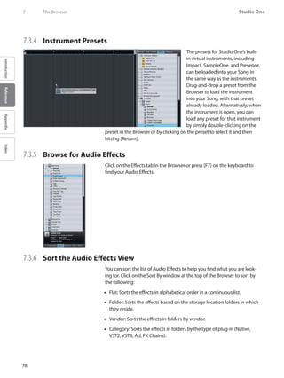 78
Studio One
IntroductionReferenceAppendixIndex
7	 The Browser
7.3.4 	 Instrument Presets
The presets for Studio One’s built-
in virtual instruments, including
Impact, SampleOne, and Presence,
can be loaded into your Song in
the same way as the instruments.
Drag-and-drop a preset from the
Browser to load the instrument
into your Song, with that preset
already loaded. Alternatively, when
the instrument is open, you can
load any preset for that instrument
by simply double-clicking on the
preset in the Browser or by clicking on the preset to select it and then
hitting [Return].
7.3.5 	 Browse for Audio Effects
Click on the Effects tab in the Browser or press [F7} on the keyboard to
find your Audio Effects.
7.3.6 	 Sort the Audio Effects View
You can sort the list of Audio Effects to help you find what you are look-
ing for. Click on the Sort By window at the top of the Browser to sort by
the following:
Flat: Sorts the effects in alphabetical order in a continuous list.••
Folder: Sorts the effects based on the storage location folders in which••
they reside.
Vendor: Sorts the effects in folders by vendor.••
Category: Sorts the effects in folders by the type of plug-in (Native,••
VST2, VST3, AU, FX Chains).
 