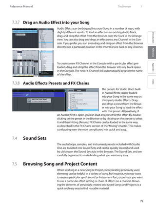 79
Reference Manual
IntroductionReferenceAppendixIndex
7.3.7 	 Drag an Audio Effect into your Song
Audio Effects can be dragged into your Song in a number of ways, with
slightly different results. To load an effect on an existing Audio Track,
drag-and-drop the effect from the Browser onto the Track in the Arrange
view.You can also drag-and-drop an effect onto any Channel in the Con-
sole. If you prefer, you can even drag-and-drop an effect from the Browser
directly into a particular position in the Insert Device Rack of any Channel.
To create a new FX Channel in the Console with a particular effect pre-
loaded, drag-and-drop the effect from the Browser into any blank space
in the Console. The new FX Channel will automatically be given the name
of the effect.
7.3.8 	 Audio Effects Presets and FX Chains
The presets for Studio One’s built-
in Audio Effects can be loaded
into your Song in the same way as
third-party Audio Effects. Drag-
and-drop a preset from the Brows-
er into your Song to load the effect
with that preset. Alternatively, if
an Audio Effect is open, you can load any preset for the effect by double-
clicking on the preset in the Browser or by clicking on the preset to select
it and then hitting [Return]. FX Chains can be loaded in the same way,
as described in the FX Chains section of the“Mixing”chapter. This makes
configuring even the most complicated mix quick and easy.
7.4 	 Sound Sets
The audio loops, samples, and instrument presets included with Studio
One are bundled into Sound Sets and can be quickly located and used
by clicking on the Sound Sets tab in the Browser. The Sound Sets and are
carefully organized to make finding what you want very easy.
7.5 	 Browsing Song and Project Content
When working in a new Song or Project, incorporating previously used
elements can be helpful in a variety of ways. For instance, you may want
to reuse a particular synth sound or Instrument Part, or perhaps you want
to use a particular effect setting or chain of effects on a channel. Brows-
ing the contents of previously created and saved Songs and Projects is a
quick and easy way to find reusable material.
	 The Browser	 7
 