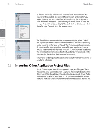 80
Studio One
IntroductionReferenceAppendixIndex
7	 The Browser
To browse previously created Song content, open the Files tab in the
Browser and navigate to the Content folder (which contains all of your
Songs, Projects, and associated files, by default) or to the location you
have chosen for these files. Open the Song or Project folder to view the
Song or Project file and then [Right]/[Control]-click on this file and select
Show Package Contents from the pop-up menu.
The file will then have a navigation arrow next to it that, when clicked,
will expose one or two folders—Performances and Presets— depending
on the contents of the Song or Project. The Performances folder contains
all Instrument Parts recorded in a Song, which are saved as an internal
“.music”file type. The Presets folder contains a Channels folder that stores
the current settings for each audio effect used and an Instruments folder
that contains the settings for any virtual instruments.
Simply click-and-drag any of this content directly from the Browser into a
new Song or Project.
7.6 	 Importing Other Application Project Files
Studio One can open several other application project-file types. These
include PreSonus Capture Sessions (.capture), Steinberg Cubase Track Ar-
chives (.xml), Steinberg Sequel Projects (.steinberg-project), Kristal Audio
Engine Projects (.kristal), and Open TL (.tl). To open any of these project-
file types in Studio One, navigate to File/Open and select the desired file.
 