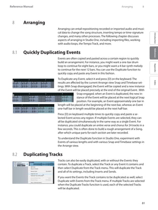 81
Reference Manual
IntroductionReferenceAppendixIndex
8	 Arranging
Arranging can entail repositioning recorded or imported audio and musi-
cal data to change the song structure, inserting tempo or time-signature
changes, and many other processes. The following chapter discusses
aspects of arranging in Studio One, including importing files, working
with audio loops, the Tempo Track, and more.
8.1 	 Quickly Duplicating Events
Events are often copied and pasted across a certain region to quickly
build an arrangement. For instance, you might want a one-bar drum
loop to continue for eight bars, or you might want a 4-bar synth melody
to continue for the next 12 bars.You can use the Duplicate function to
quickly copy and paste any Event in this fashion.
To Duplicate any Event, select it and press [D] on the keyboard. The
results are affected by the current Arrange view Snap and Timebase set-
tings. With Snap disengaged, the Event will be copied and a new instance
of the Event will be placed precisely at the end of the original Event . With
Snap engaged, when an Event is duplicated, the new in-
stance of the Event will be placed at the next logical Snap
position. For example, an Event approximately one bar in
length will be placed at the beginning of the next bar, whereas an Event
one-half bar in length would be placed at the next half-bar.
Press [D] on keyboard multiple times to quickly copy and paste a se-
lected Event across any region. If multiple Events are selected, they can
all be duplicated simultaneously in the same way as a single Event. For
instance, you could duplicate an entire verse and chorus for 24 tracks in a
few seconds. This is often done to build a rough arrangement of a Song,
after which unique parts for each section are later recorded.
To understand the Duplicate function in Studio One, experiment with
Events of various lengths and with various Snap and Timebase settings in
the Arrange view.
8.2 	 Duplicating Tracks
Tracks can also be easily duplicated, with or without the Events they
contain. To duplicate a Track, select the Track or any Event it contains and
then select Duplicate from the Track menu. This will duplicate the Track
and all of its settings, including Inserts and Sends.
If you want the Events the Track contains to be duplicated as well, select
Duplicate with Events from the Track menu. If multiple Tracks are selected
when the Duplicate Tracks function is used, each of the selected Tracks
will be duplicated.
	 Arranging	 8
 