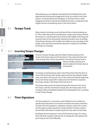 82
Studio One
IntroductionReferenceAppendixIndex
8	 Arranging
Alternatively, you can duplicate selected Tracks by holding [Ctrl] on the
keyboard and clicking-and-dragging the Tracks up or down in the Track
Column. A horizontal blue line will appear in the Track Column while
dragging the Tracks to indicate the Duplicate function, as opposed to the
regular function of reordering Tracks in the Track Column.
8.3 	 Tempo Track
Many modern recordings sound mechanical, like a machine playing mu-
sic. This is often because the recording has a single, static tempo, whereas
the tempo in a natural performance tends to drift slightly. Interesting and
musical results can be achieved by varying the tempo in your recordings.
Using Tempo Changes will not affect your ability to sync recordings to the
tempo, as the click track and all other elements in Studio One will follow
the Tempo as it changes.
8.3.1 	 Inserting Tempo Changes
To insert a Tempo Change, open the Tempo Track by clicking on the
Tempo Track button above the Track Column. Then select the Draw Tool
in the Arrange View. Click at any position in the Tempo Track to insert a
Tempo Change and drag up or
down to adjust the Tempo value at
that position.
To change an existing Tempo value in the Tempo Track, float the Draw or
Arrow Tool to the top of the Tempo region and click-and-drag the tempo
value up or down (see Fig. 8-6).You can also click-and-drag the beginning
of any new Tempo region left or right across the Timeline to reposition
the tempo change in the Tempo Track (see Fig. 8-7).
The tempo value set by the Tempo Change will continue for the rest of
the Song or until the next Tempo Change. Also, the tempo value in the
Transport will be immediately updated at the appropriate time, according
to each Tempo Change.
8.4 	 Time Signature
The time signature is a convention used in Western music notation to
specify how many beats are in each bar and what note value constitutes
one beat. The time signature is notated as a fraction, where the numera-
tor (the upper number) equals the number of beats in the bar, and the
denominator (the bottom number) equals the note value for each beat.
By default, the time signature is set to 4/4 for all new Songs. This means
there will be four quarter-notes per bar. To change the time signature for
your Song, do one of the following:
 