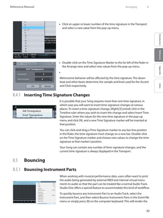 83
Reference Manual
IntroductionReferenceAppendixIndex
Click on upper or lower number of the time signature in the•• Transport
and select a new value from the pop-up menu.
Double-click on the•• Time Signature Marker to the far left of the Ruler in
the Arrange view and select new values from the pop-up menu.
••
Metronome behavior will be affected by the time signature. The down-
beat and other beats determine the sample and level used for the Accent
and Click respectively.
8.4.1 	 Inserting Time Signature Changes
It is possible that your Song requires more than one time signature, in
which case you will want to insert time-signature changes at various
places. To insert a time-signature change, [Right]/[Control]-click in the
Timeline ruler where you wish to insert the change and select Insert Time
Signature. Enter the values for the new time signature in the pop-up
menu and click OK, and a new Time Signature marker will be inserted at
that position.
You can click-and-drag a Time Signature marker to any bar-line position
in the Ruler; the time signature must change on a new bar. Double-click
on the Time Signature marker and choose new values to change the time
signature at that marker’s position.
Your Song can contain any number of time-signature changes, and the
current time signature is always displayed in the Transport.
8.5 	 Bouncing
8.5.1 	 Bouncing Instrument Parts
When working with musical-performance data, users often want to print
the audio being generated by external MIDI and internal virtual instru-
ments to audio so that the part can be treated like a normal Audio Track.
Studio One offers a special feature to accommodate this kind of workflow.
To quickly bounce any Instrument Part to an Audio Track, select the
Instrument Part, and then select Bounce Instrument Parts in the Event file
menu or simply press [B] on the computer keyboard. This will render the
	 Arranging	 8
 
