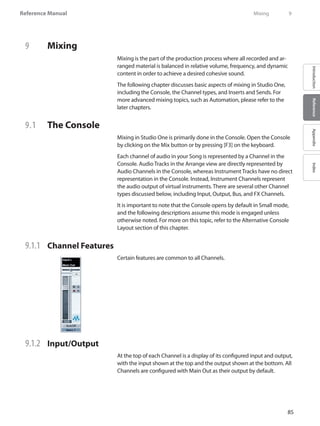 85
Reference Manual
IntroductionReferenceAppendixIndex
9	 Mixing
Mixing is the part of the production process where all recorded and ar-
ranged material is balanced in relative volume, frequency, and dynamic
content in order to achieve a desired cohesive sound.
The following chapter discusses basic aspects of mixing in Studio One,
including the Console, the Channel types, and Inserts and Sends. For
more advanced mixing topics, such as Automation, please refer to the
later chapters.
9.1 	 The Console
Mixing in Studio One is primarily done in the Console. Open the Console
by clicking on the Mix button or by pressing [F3] on the keyboard.
Each channel of audio in your Song is represented by a Channel in the
Console. Audio Tracks in the Arrange view are directly represented by
Audio Channels in the Console, whereas Instrument Tracks have no direct
representation in the Console. Instead, Instrument Channels represent
the audio output of virtual instruments. There are several other Channel
types discussed below, including Input, Output, Bus, and FX Channels.
It is important to note that the Console opens by default in Small mode,
and the following descriptions assume this mode is engaged unless
otherwise noted. For more on this topic, refer to the Alternative Console
Layout section of this chapter.
9.1.1 	 Channel Features
Certain features are common to all Channels.
9.1.2 	 Input/Output
At the top of each Channel is a display of its configured input and output,
with the input shown at the top and the output shown at the bottom. All
Channels are configured with Main Out as their output by default.
	 Mixing	 9
 